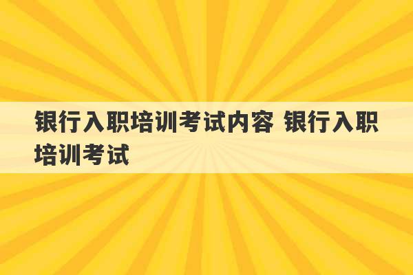 银行入职培训考试内容 银行入职培训考试