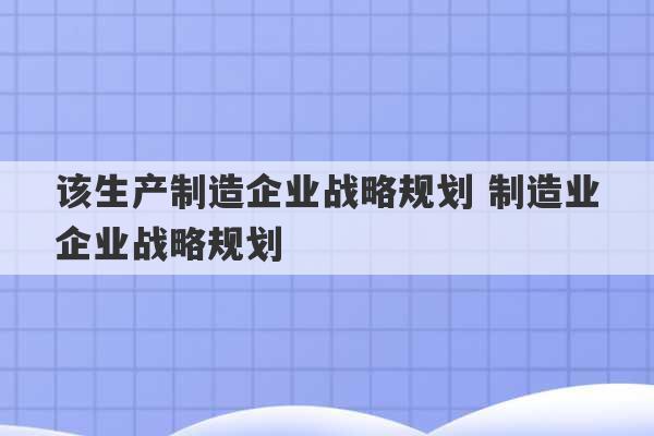 该生产制造企业战略规划 制造业企业战略规划