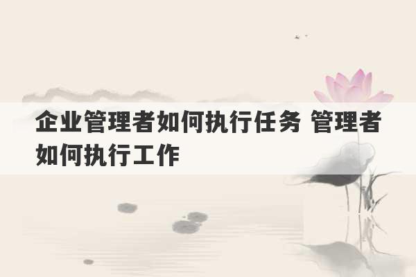 企业管理者如何执行任务 管理者如何执行工作