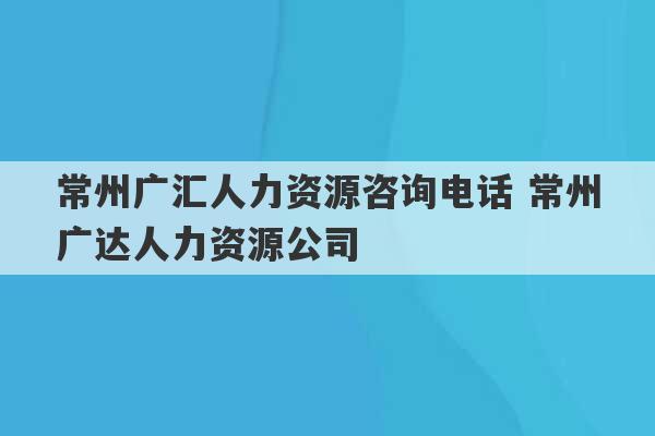 常州广汇人力资源咨询电话 常州广达人力资源公司