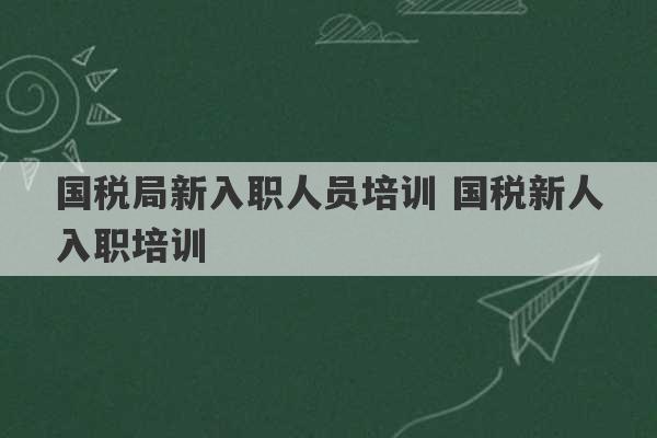 国税局新入职人员培训 国税新人入职培训