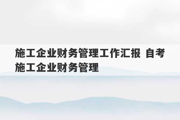 施工企业财务管理工作汇报 自考施工企业财务管理