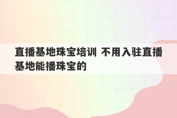 直播基地珠宝培训 不用入驻直播基地能播珠宝的