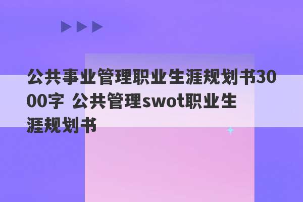 公共事业管理职业生涯规划书3000字 公共管理swot职业生涯规划书