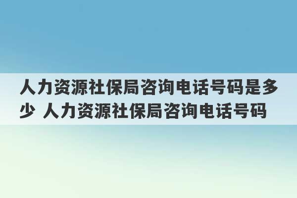 人力资源社保局咨询电话号码是多少 人力资源社保局咨询电话号码