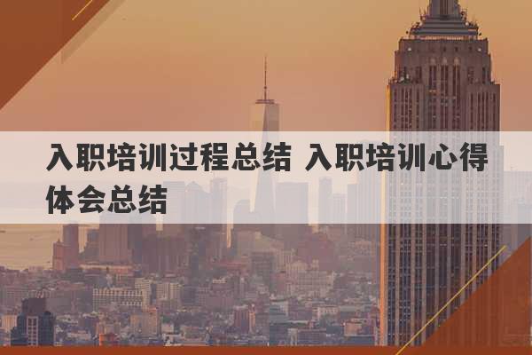 入职培训过程总结 入职培训心得体会总结