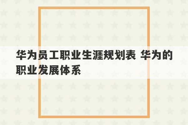 华为员工职业生涯规划表 华为的职业发展体系