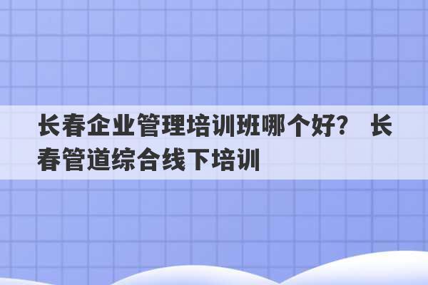 长春企业管理培训班哪个好？ 长春管道综合线下培训