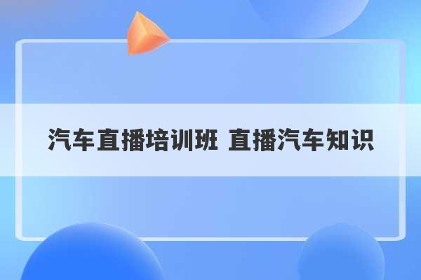 汽车直播培训班 直播汽车知识