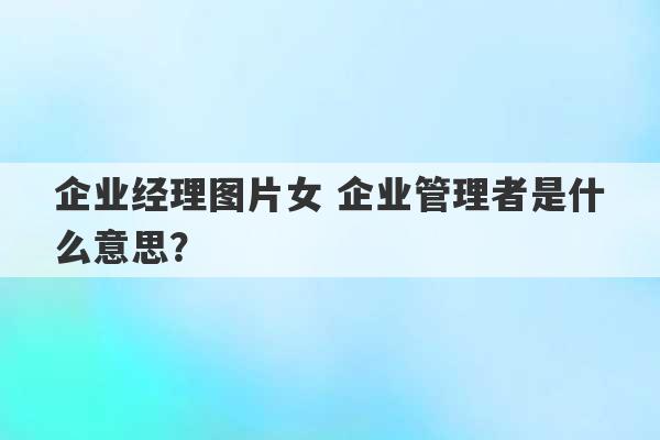 企业经理图片女 企业管理者是什么意思？