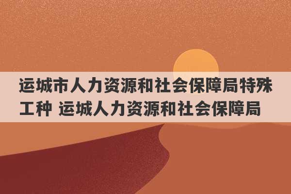 运城市人力资源和社会保障局特殊工种 运城人力资源和社会保障局