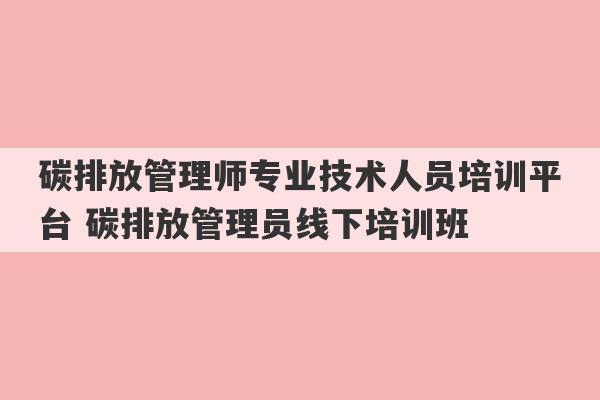 碳排放管理师专业技术人员培训平台 碳排放管理员线下培训班