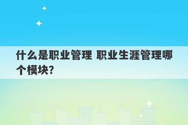 什么是职业管理 职业生涯管理哪个模块？