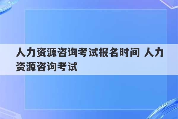 人力资源咨询考试报名时间 人力资源咨询考试