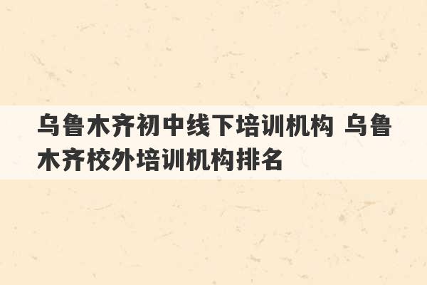 乌鲁木齐初中线下培训机构 乌鲁木齐校外培训机构排名