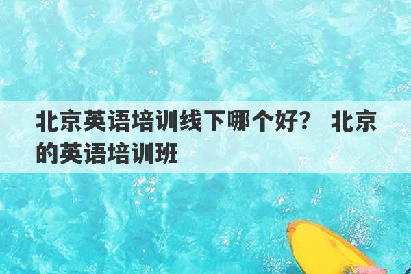 北京英语培训线下哪个好？ 北京的英语培训班