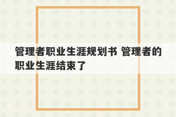 管理者职业生涯规划书 管理者的职业生涯结束了