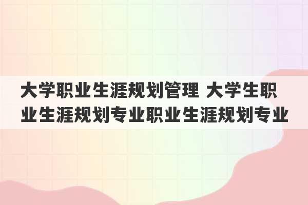 大学职业生涯规划管理 大学生职业生涯规划专业职业生涯规划专业