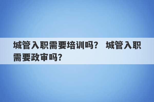 城管入职需要培训吗？ 城管入职需要政审吗？