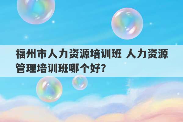 福州市人力资源培训班 人力资源管理培训班哪个好？