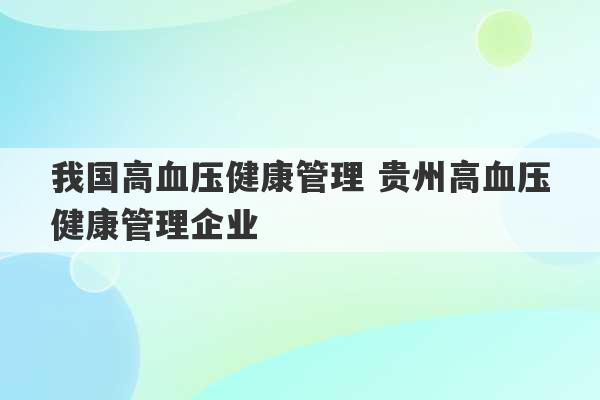 我国高血压健康管理 贵州高血压健康管理企业