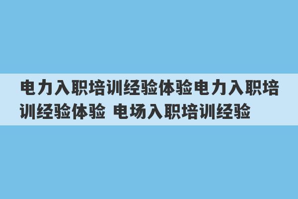 电力入职培训经验体验电力入职培训经验体验 电场入职培训经验