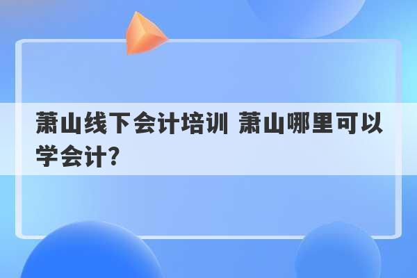 萧山线下会计培训 萧山哪里可以学会计？