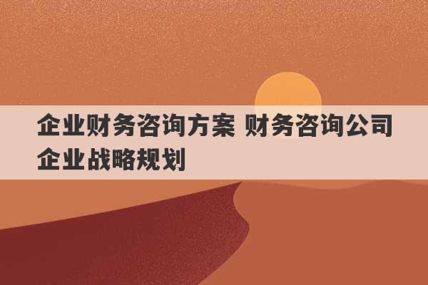 企业财务咨询方案 财务咨询公司企业战略规划