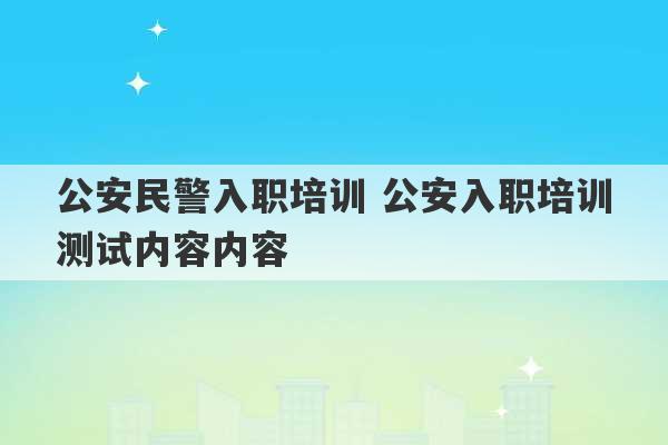 公安民警入职培训 公安入职培训测试内容内容