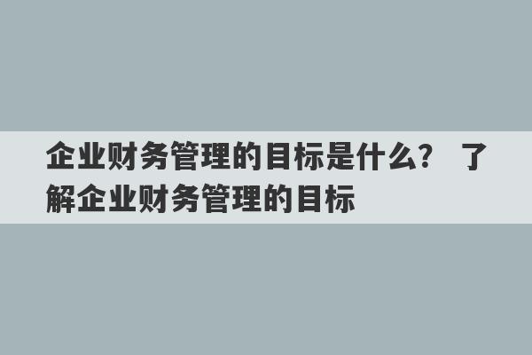 企业财务管理的目标是什么？ 了解企业财务管理的目标