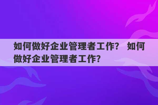 如何做好企业管理者工作？ 如何做好企业管理者工作？