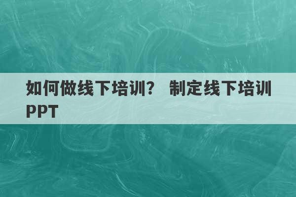 如何做线下培训？ 制定线下培训PPT