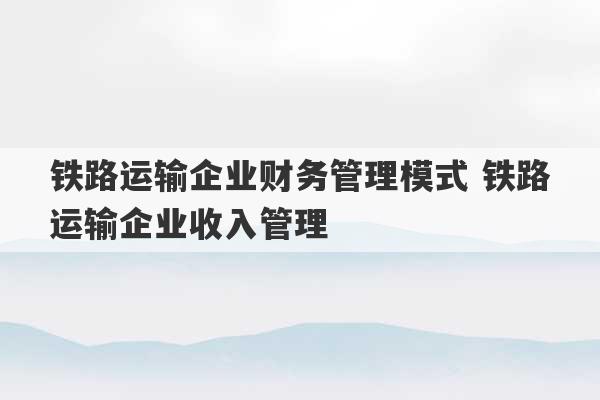 铁路运输企业财务管理模式 铁路运输企业收入管理