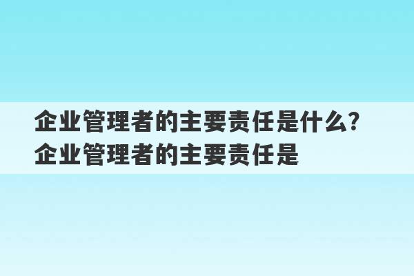 企业管理者的主要责任是什么？ 企业管理者的主要责任是