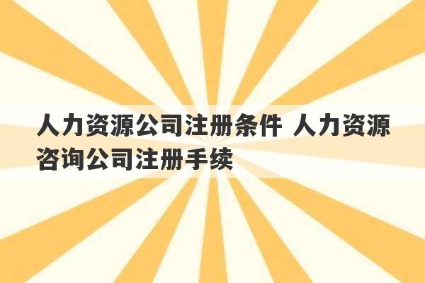 人力资源公司注册条件 人力资源咨询公司注册手续