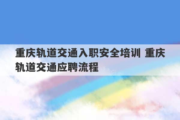 重庆轨道交通入职安全培训 重庆轨道交通应聘流程