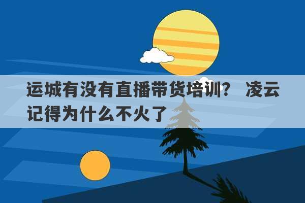 运城有没有直播带货培训？ 凌云记得为什么不火了