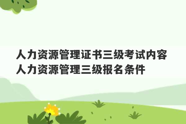 人力资源管理证书三级考试内容 人力资源管理三级报名条件