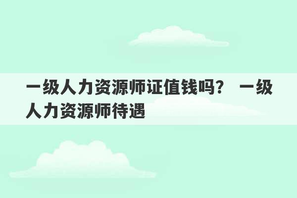 一级人力资源师证值钱吗？ 一级人力资源师待遇