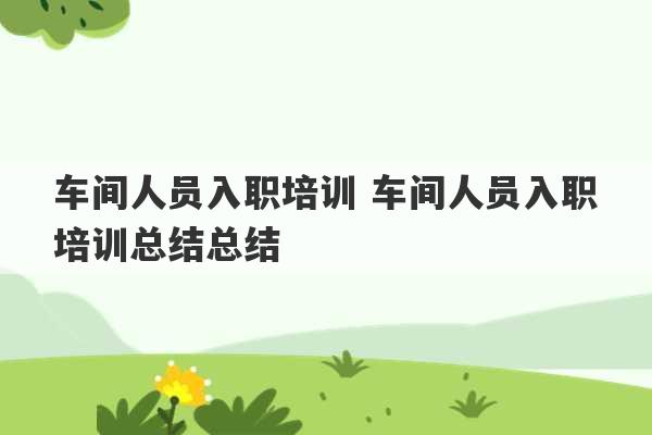 车间人员入职培训 车间人员入职培训总结总结