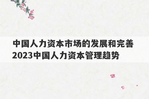 中国人力资本市场的发展和完善 2023中国人力资本管理趋势