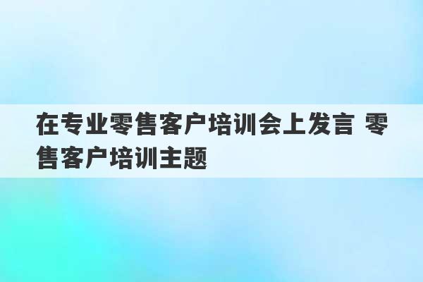 在专业零售客户培训会上发言 零售客户培训主题