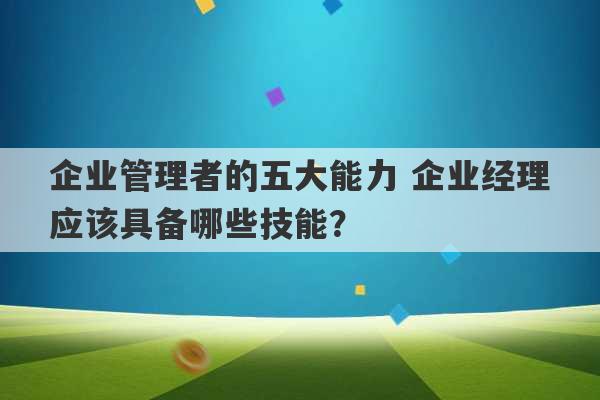 企业管理者的五大能力 企业经理应该具备哪些技能？