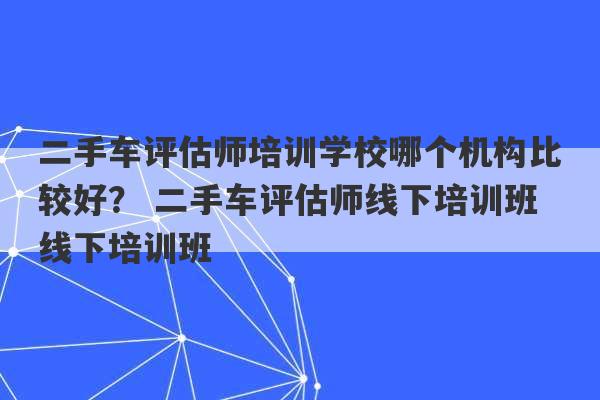 二手车评估师培训学校哪个机构比较好？ 二手车评估师线下培训班线下培训班