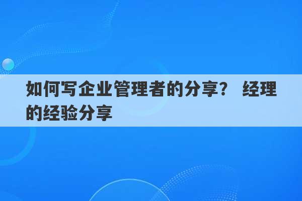 如何写企业管理者的分享？ 经理的经验分享