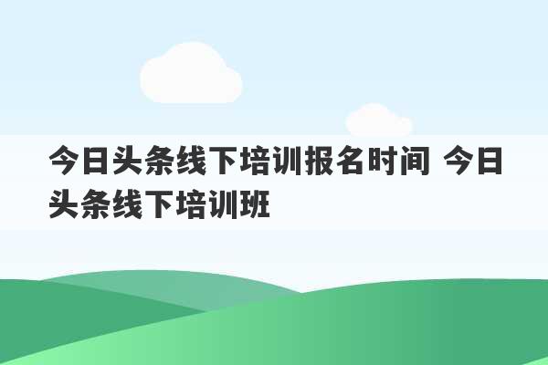 今日头条线下培训报名时间 今日头条线下培训班