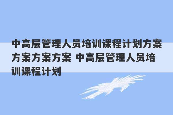 中高层管理人员培训课程计划方案方案方案方案 中高层管理人员培训课程计划