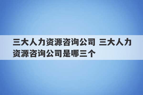 三大人力资源咨询公司 三大人力资源咨询公司是哪三个