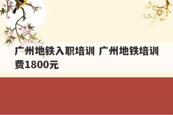 广州地铁入职培训 广州地铁培训费1800元