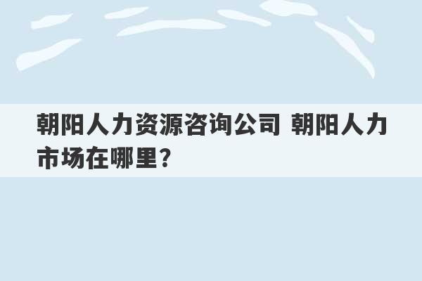 朝阳人力资源咨询公司 朝阳人力市场在哪里？